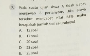 Pada suatu ujian siswa A tidak dapat
menjawab 8 pertanyaan. Jika siswa
tersebut mendapat nilai 68% maka
berapakah jumlah soal seluruhnya?
A. 15 soal
B. 17 soal
C. 20 soal
D. 23 soal
E. 25 soal