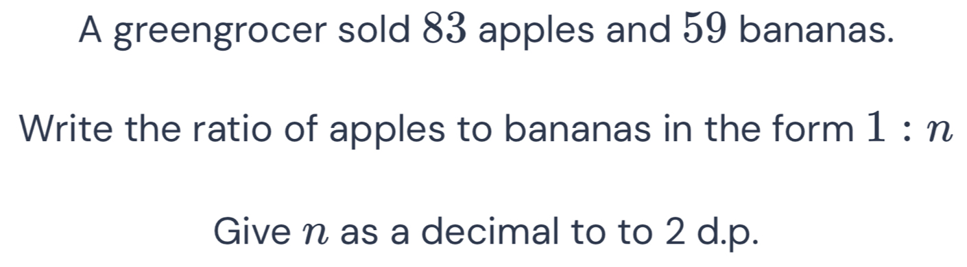 A greengrocer sold 83 apples and 59 bananas. 
Write the ratio of apples to bananas in the form 1:n
Give n as a decimal to to 2 d.p.