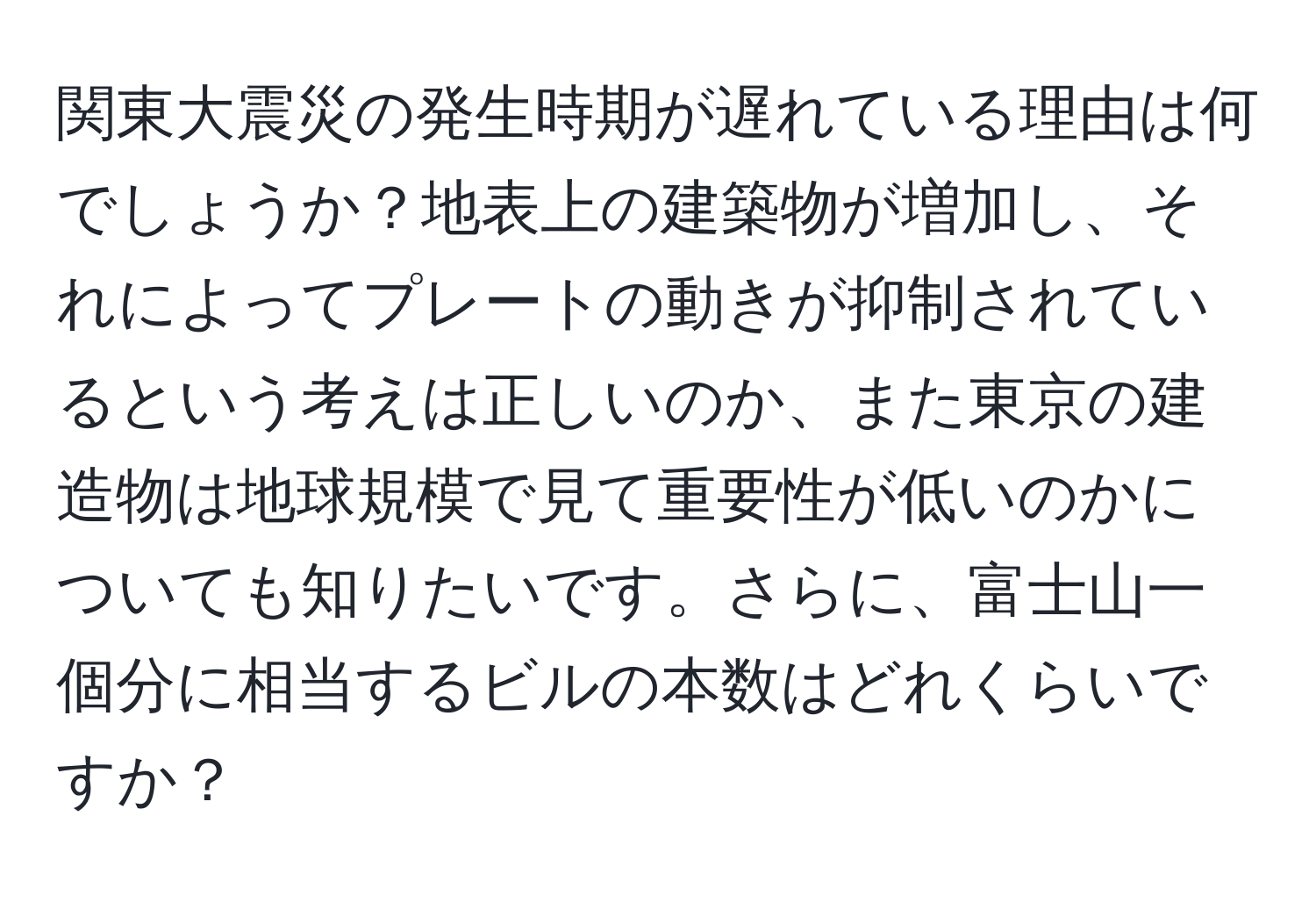 関東大震災の発生時期が遅れている理由は何でしょうか？地表上の建築物が増加し、それによってプレートの動きが抑制されているという考えは正しいのか、また東京の建造物は地球規模で見て重要性が低いのかについても知りたいです。さらに、富士山一個分に相当するビルの本数はどれくらいですか？