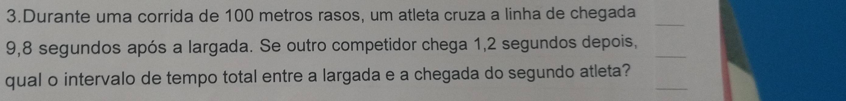 Durante uma corrida de 100 metros rasos, um atleta cruza a linha de chegada 
_
9,8 segundos após a largada. Se outro competidor chega 1, 2 segundos depois,_ 
qual o intervalo de tempo total entre a largada e a chegada do segundo atleta?_