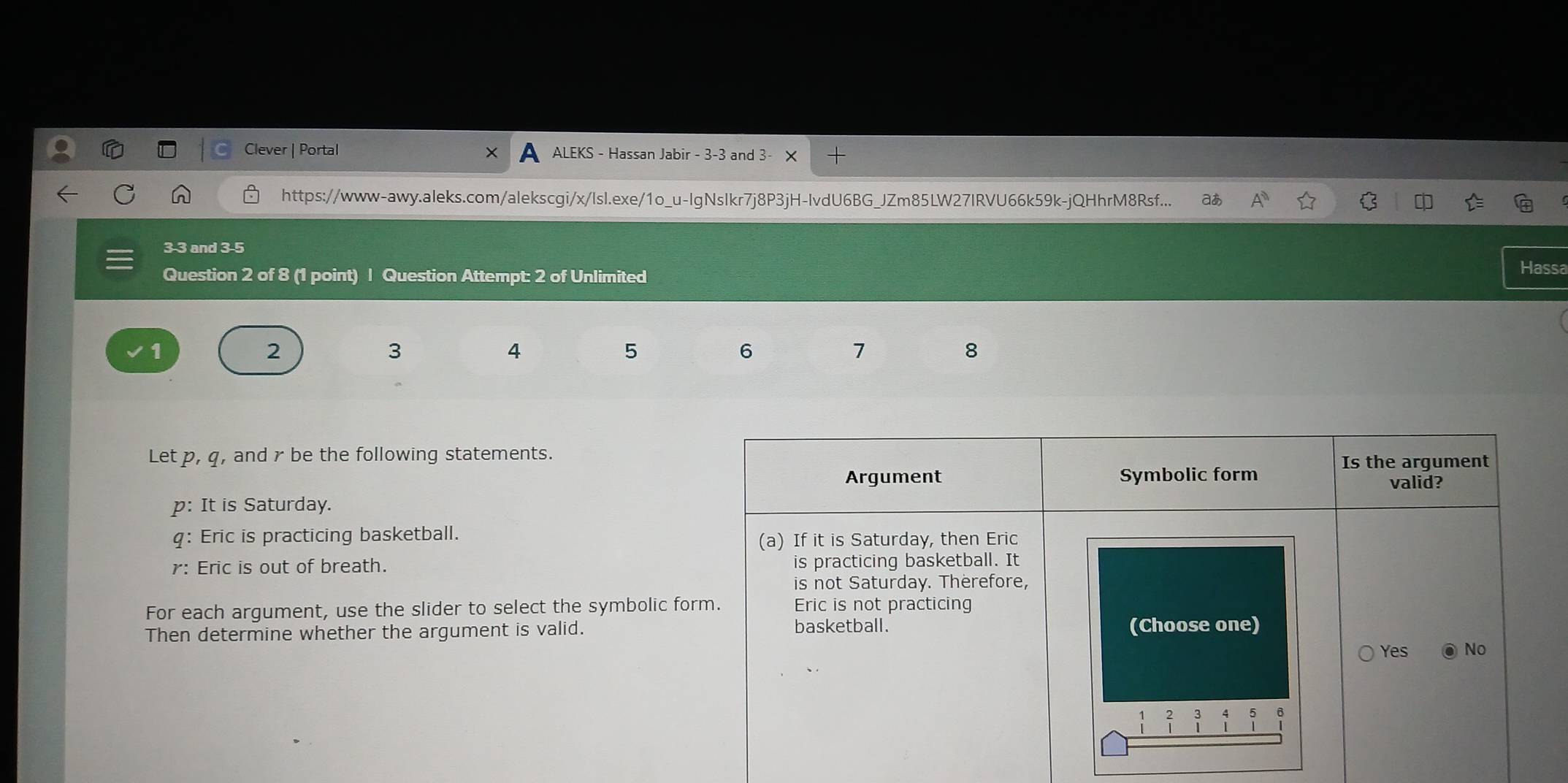 Clever | Portal ALEKS - Hassan Jabir - 3-3 and 3- 
https://www-awy.aleks.com/alekscgi/x/lsl.exe/1o_u-lgNslkr7j8P3jH-lvdU6BG_JZm85LW27IRVU66k59k-jQHhrM8Rsf... aあ A^n
3 -3 and 3 -5 
Question 2 of 8 (1 point) | Question Attempt: 2 of Unlimited 
Hassa 
2 
3 
4 
5 
6 
7 
8 
Let p, q, and r be the following statements. 
p: It is Saturday. 
q: Eric is practicing basketball. 
r: Eric is out of breath. 
For each argument, use the slider to select the symbolic fo 
Then determine whether the argument is valid.