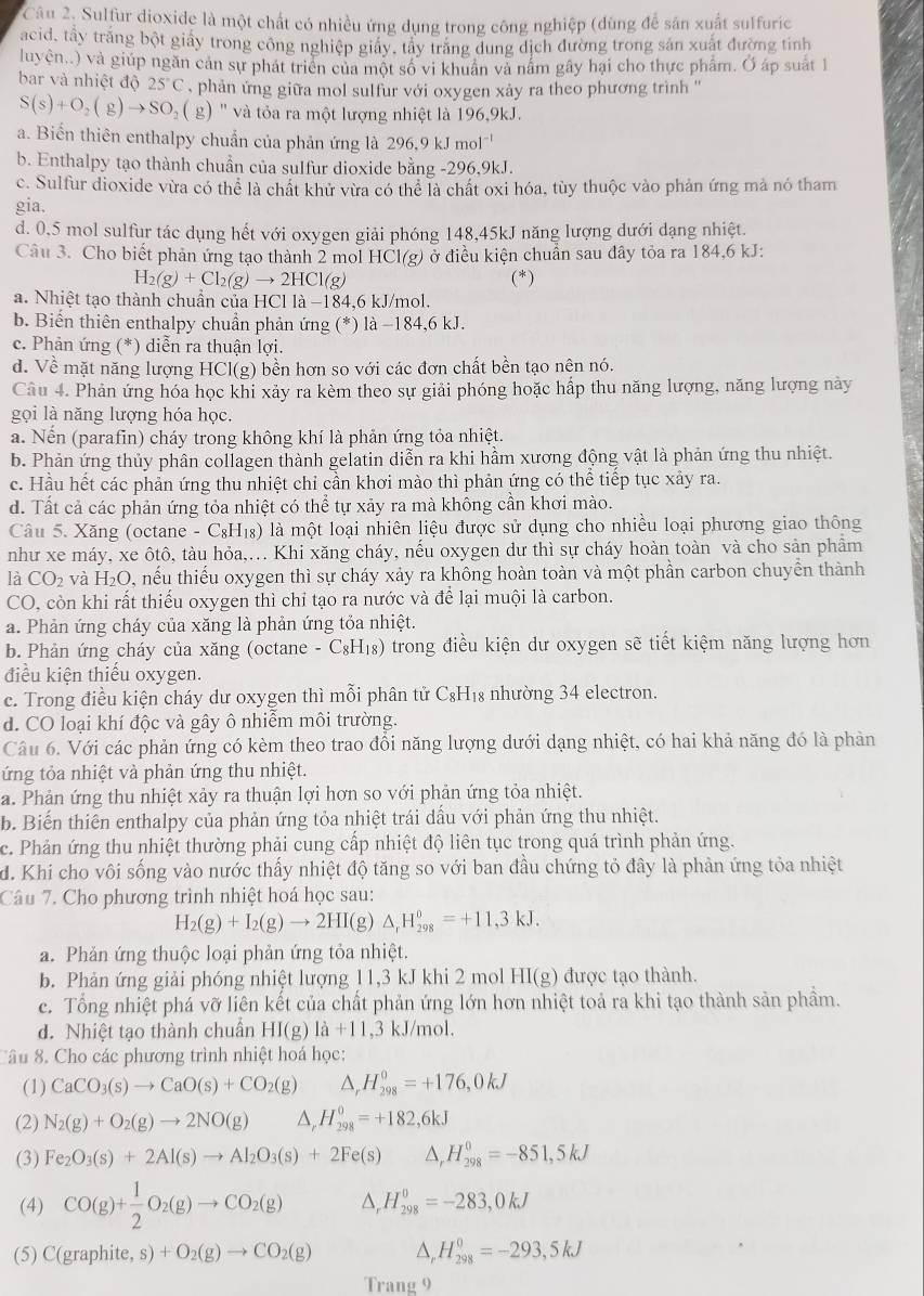 Sulfur dioxide là một chất có nhiều ứng dụng trong công nghiệp (dùng để sản xuất sulfuric
acid, tấy trăng bột giấy trong công nghiệp giảy, tây trăng dung dịch đường trong sản xuất đường tinh
luyện..) và giúp ngăn cản sự phát triển của một số vi khuẩn và năm gây hại cho thực phẩm. Ở áp suất 1
bar và nhiệt độ 25°C phản ứng giữa mol sulfur với oxygen xảy ra theo phương trình ''
S(s)+O_2(g)to SO_2(g) () ' và tỏa ra một lượng nhiệt là 196,9kJ.
a. Biến thiên enthalpy chuẩn của phản ứng là 296,9 kJ mol'
b. Enthalpy tạo thành chuẩn của sulfur dioxide bằng -296,9kJ.
c. Sulfur dioxide vừa có thể là chất khử vừa có thể là chất oxi hóa, tùy thuộc vào phản ứng mả nó tham
gia.
d. 0.5 mol sulfur tác dụng hết với oxygen giải phóng 148,45kJ năng lượng dưới dạng nhiệt.
Câu 3. Cho biết phản ứng tạo thành 2 mol HC 1(g) ở điều kiện chuẩn sau đây tỏa ra 184,6 kJ:
H_2(g)+Cl_2(g)to 2HCl(g) (*)
a. Nhiệt tạo thành chuẩn của HCl là −184,6 kJ/mol.
b. Biến thiên enthalpy chuẩn phản ứng (*) là −184,6 kJ.
c. Phản ứng (*) diễn ra thuận lợi.
d. Về mặt năng lượng HCl(g) bền hơn so với các đơn chất bền tạo nện nó.
Câu 4. Phản ứng hóa học khi xảy ra kèm theo sự giải phóng hoặc hấp thu năng lượng, năng lượng này
gọi là năng lượng hóa học.
a. Nến (parafin) cháy trong không khí là phản ứng tỏa nhiệt.
b. Phản ứng thủy phân collagen thành gelatin diễn ra khi hầm xương động vật là phản ứng thu nhiệt.
c. Hầu hết các phản ứng thu nhiệt chỉ cần khơi mào thì phản ứng có thể tiếp tục xảy ra.
d. Tất cả các phản ứng tỏa nhiệt có thể tự xảy ra mà không cần khơi mào.
Câu 5. Xăng (octane -C_8H_18) là một loại nhiên liệu được sử dụng cho nhiều loại phương giao thông
như xe máy, xe ôtô, tàu hỏa,... Khi xăng cháy, nếu oxygen dư thì sự cháy hoàn toàn và cho sản phầm
là CO_2 và H₂O, nếu thiếu oxygen thì sự cháy xảy ra không hoàn toàn và một phần carbon chuyển thành
CO, còn khi rất thiếu oxygen thì chỉ tạo ra nước và để lại muội là carbon.
a. Phản ứng cháy của xăng là phản ứng tỏa nhiệt.
b. Phản ứng cháy của xăng (octane -C_8H_18) trong điều kiện dư oxygen sẽ tiết kiệm năng lượng hơn
điều kiện thiếu oxygen.
c. Trong điều kiện cháy dư oxygen thì mỗi phân tử C₈H₁₈ nhường 34 electron.
d. CO loại khí độc và gây ô nhiễm môi trường.
Câu 6. Với các phản ứng có kèm theo trao đổi năng lượng dưới dạng nhiệt, có hai khả năng đó là phản
ứng tỏa nhiệt và phản ứng thu nhiệt.
a. Phản ứng thu nhiệt xảy ra thuận lợi hơn so với phản ứng tỏa nhiệt.
b. Biến thiên enthalpy của phản ứng tỏa nhiệt trái dầu với phản ứng thu nhiệt.
c. Phản ứng thu nhiệt thường phải cung cấp nhiệt độ liên tục trong quá trình phản ứng.
d. Khi cho vôi sống vào nước thấy nhiệt độ tăng so với ban đầu chứng tỏ đây là phản ứng tỏa nhiệt
Câu 7. Cho phương trình nhiệt hoá học sau:
H_2(g)+I_2(g)to 2HI(g)△ _rH_(298)^0=+11,3kJ.
a. Phản ứng thuộc loại phản ứng tỏa nhiệt.
b. Phản ứng giải phóng nhiệt lượng 11,3 kJ khi 2 mol HI(g) được tạo thành.
c. Tổng nhiệt phá vỡ liên kết của chất phản ứng lớn hơn nhiệt toả ra khi tạo thành sản phầm.
d. Nhiệt tạo thành chuân HI(g)1a+11 ,3 kJ/mol.
Câu 8. Cho các phương trình nhiệt hoá học:
(1) CaCO_3(s)to CaO(s)+CO_2(g) △ _rH_(298)^0=+176,0kJ
(2) N_2(g)+O_2(g)to 2NO(g) H_(298)^0=+182,6kJ
(3) Fe_2O_3(s)+2Al(s)to Al_2O_3(s)+2Fe(s) △ _rH_(298)^0=-851,5kJ
(4) CO(g)+ 1/2 O_2(g)to CO_2(g) H_(298)^0=-283,0kJ
(5) C(graphite,s)+O_2(g)to CO_2(g) △ _rH_(298)^0=-293,5kJ
Trang 9