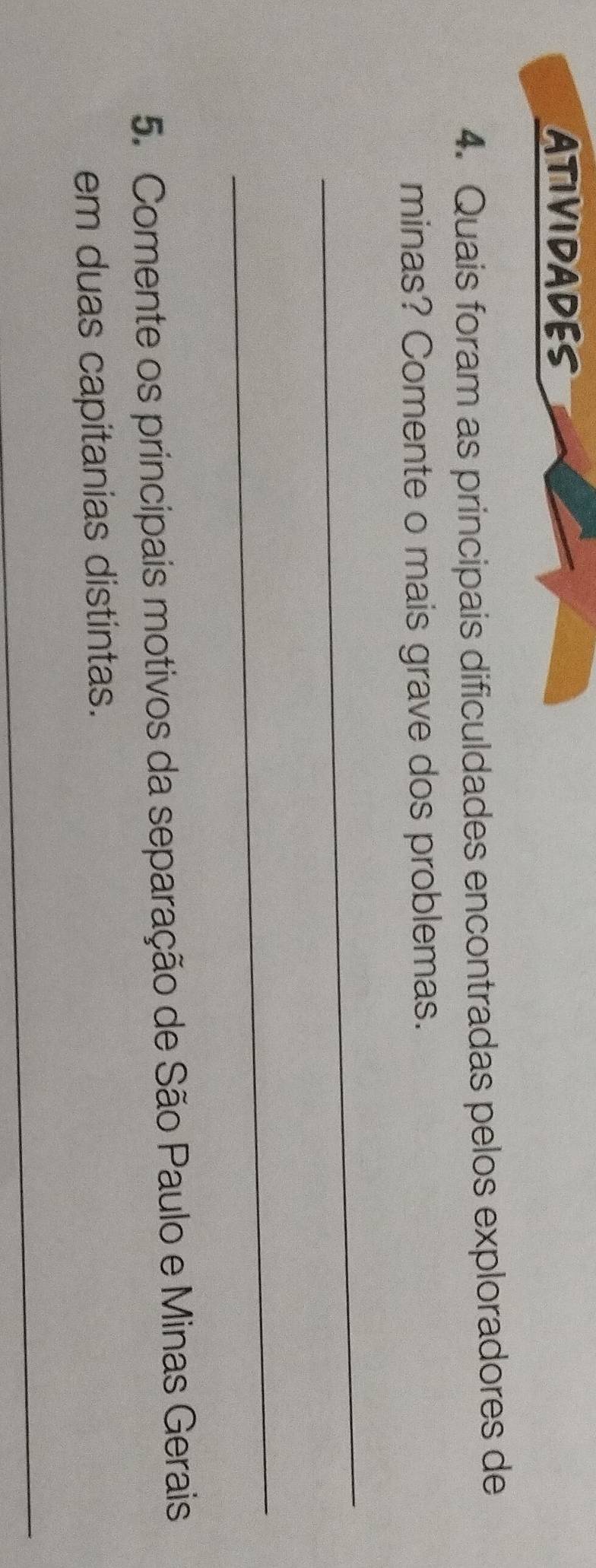 ATIVIDADES 
4. Quais foram as principais dificuldades encontradas pelos exploradores de 
minas? Comente o mais grave dos problemas. 
_ 
_ 
5. Comente os principais motivos da separação de São Paulo e Minas Gerais 
em duas capitanias distintas. 
_