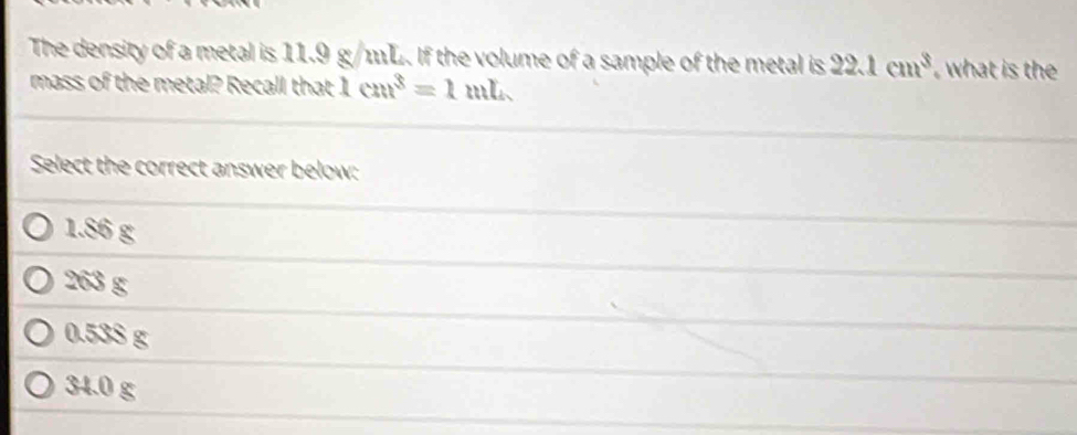 The density of a metal is 11.9 g/1L. If the volume of a sample of the metal is 22.1cm^3 , what is the
mass of the metal? Recall that 1cm^3=1mL
Select the correct answer below:
1.86 g
263 g
0.53S g
34.0 g