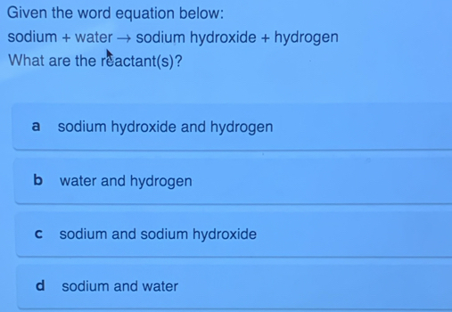 Given the word equation below:
sodium + water → sodium hydroxide + hydrogen
What are the reactant(s)?
a sodium hydroxide and hydrogen
b water and hydrogen
c sodium and sodium hydroxide
d sodium and water