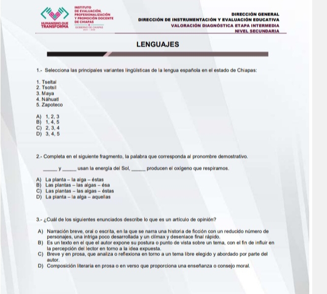 de evaluación. INSTITUTO
y promoción Dogente ProFESIoNaAlización Dirección de instrumentación y Evaluación Educativa Dirección General
HUMANISHO QUE TRANSFORMA De ChIApas
n o es to d e c h aw Valoración Diagnóstica Etapa intermedia
Nível ecündáría
LENGUAJES
1.- Selecciona las principales variantes lingüísticas de la lengua española en el estado de Chiapas:
1. Tseital
2. Tsotsil
3. Maya
4. Náhuati
5. Zapoteco
A) 1, 2, 3
B) 1, 4, 5
C) 2, 3, 4
D) 3, 4, 5
2.- Completa en el siguiente fragmento, la palabra que corresponda al pronombre demostrativo.
_ y_ usan la energía del Sol,_ producen el oxígeno que respiramos.
A) La pianta - la alga - éstas
B) Las plantas - las algas - ésa
C) Las plantas - las algas - éstas
D) La planta - la alga - aquelias
3.- ¿Cuál de los siguientes enunciados describe lo que es un artículo de opinión?
A) Narración breve, oral o escrita, en la que se narra una historia de ficción con un reducido número de
personajes, una intriga poco desarrollada y un clímax y deseniace final rápido.
B) Es un texto en el que el autor expone su postura o punto de vista sobre un tema, con el fin de influir en
la percepción del lector en torno a la idea expuesta.
C) Breve y en prosa, que analiza o reflexiona en torno a un tema libre elegido y abordado por parte del
autor.
D) Composición literaria en prosa o en verso que proporciona una enseñanza o consejo moral.