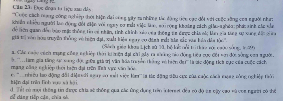 xuất ngày cang re.
Câu 23: Đọc đoạn tư liệu sau đây:
“Cuộc cách mạng công nghiệp thời hiện đại cũng gây ra những tác động tiêu cực đối với cuộc sống con người như:
khiến nhiều người lao động đối diện với nguy cơ mất việc làm, nới rộng khoảng cách giàu-nghèo; phát sinh các vấn
đề liên quan đến bảo mật thông tin cá nhân, tính chính xác của thông tin được chia sẻ; làm gia tăng sự xung đột giữa
giá trị văn hóa truyền thống và hiện đại, xuất hiện nguy cơ đánh mất bản sắc văn hóa dân tộc”.
(Sách giáo khoa Lịch sử 10, bộ kết nối tri thức với cuộc sống, tr.49)
a. Các cuộc cách mạng công nghiệp thời kì hiện đại chi gây ra những tác động tiêu cực đối với đời sống con người.
b. “M làm gia tăng sự xung đột giữa giá trị văn hóa truyền thống và hiện đại” là tác động tích cực của cuộc cách
mạng công nghiệp thời hiện đại trên lĩnh vực văn hóa.
c. 'nhiều lao động đối diệnvới nguy cơ mất việc làm” là tác động tiêu cực của cuộc cách mạng công nghiệp thời
hiện đại trên lĩnh vực xã hội.
d. Tất cả mọi thông tin được chia sẽ thông qua các ứng dụng trên internet đều có độ tin cậy cao và con người có thể
dễ dàng tiếp cận, chia sẻ.