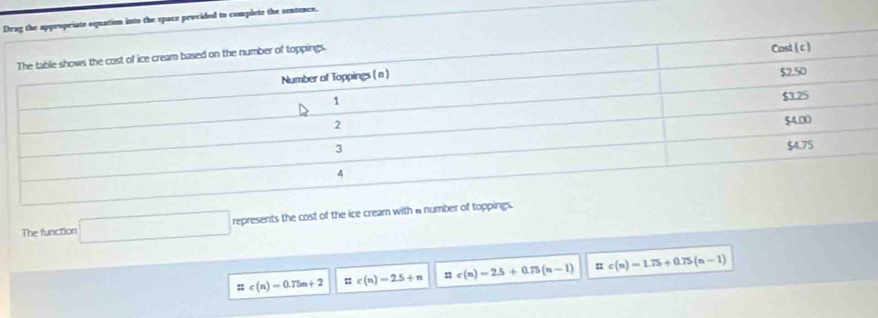 into the space provided to complete the sentence.
The function □ represents the cost of the ice cream with anumber of toppings.
::c(n)=0.75n+2 : c(n)=2.5+n n c(n)=2.5+0.75(n-1) c(n)=1.75+0.75(n-1)