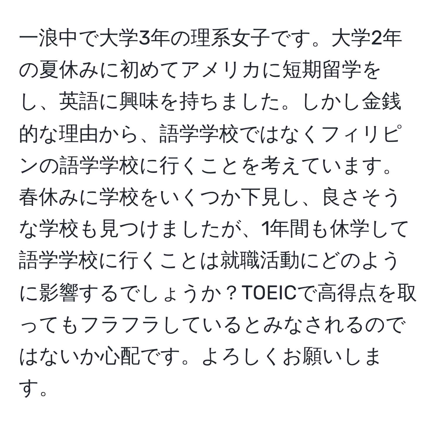 一浪中で大学3年の理系女子です。大学2年の夏休みに初めてアメリカに短期留学をし、英語に興味を持ちました。しかし金銭的な理由から、語学学校ではなくフィリピンの語学学校に行くことを考えています。春休みに学校をいくつか下見し、良さそうな学校も見つけましたが、1年間も休学して語学学校に行くことは就職活動にどのように影響するでしょうか？TOEICで高得点を取ってもフラフラしているとみなされるのではないか心配です。よろしくお願いします。