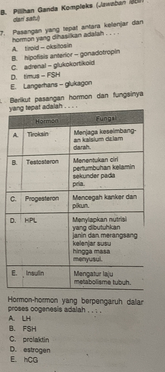 Pilihan Ganda Kompleks (Jawaban (e011)
dari satu)
7. Pasangan yang tepat antara kelenjar dan
hormon yang dihasilkan adalah . . . .
A. tiroid - oksitosin
B. hipofisis anterior - gonadotropin
C. adrenal - glukokortikoid
D. timus - FSH
E. Langerhans - glukagon
. Berikut pasangan hormon dan fungsinya
y
Hormon-hormon yang berpengaruh dalar
proses oogenesis adalah . . : .
A. LH
B. FSH
C. prolaktin
D. estrogen
E. hCG