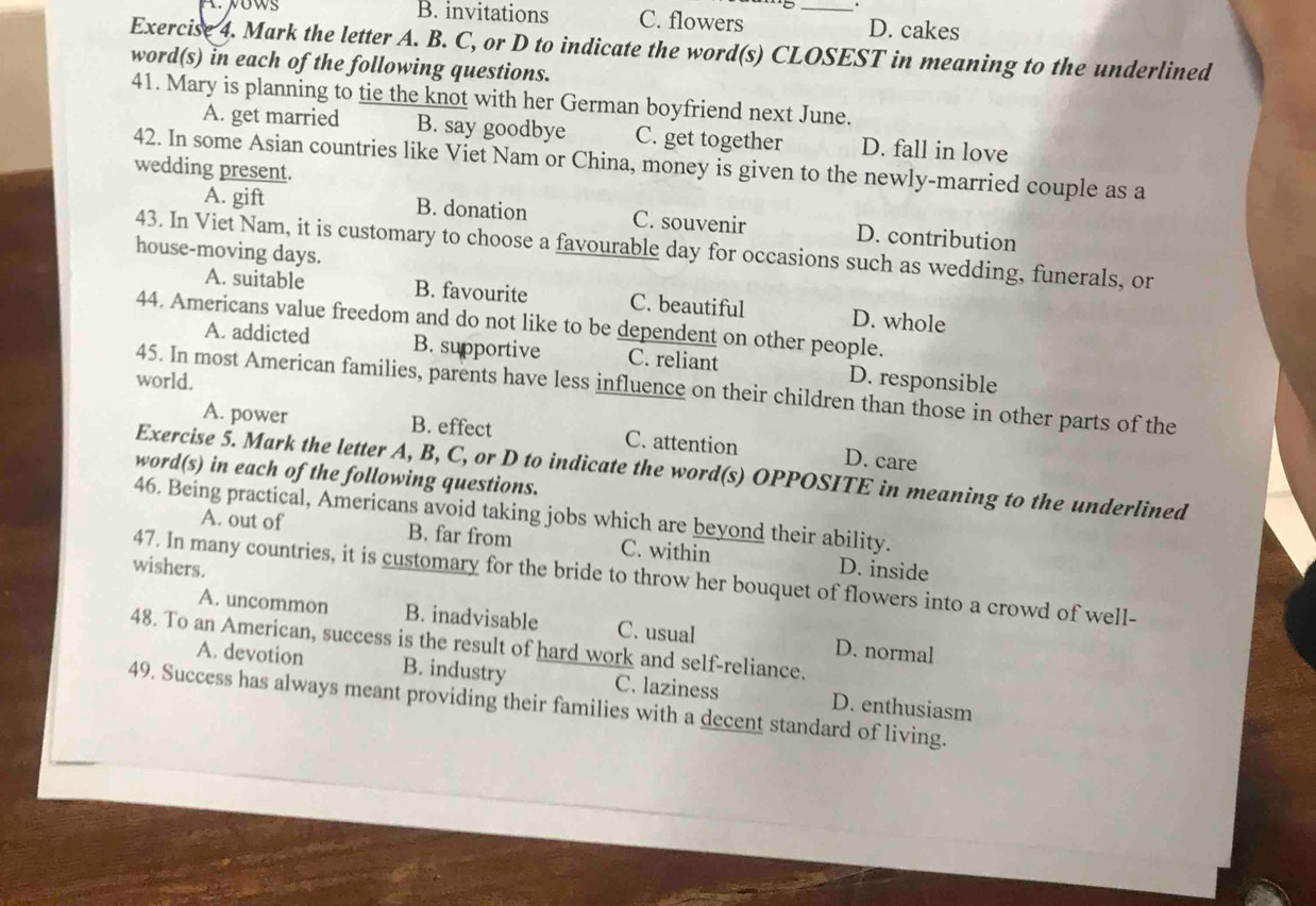 B. invitations C. flowers _D. cakes
Exercise 4. Mark the letter A. B. C, or D to indicate the word(s) CLOSEST in meaning to the underlined
word(s) in each of the following questions.
41. Mary is planning to tie the knot with her German boyfriend next June.
A. get married B. say goodbye C. get together D. fall in love
42. In some Asian countries like Viet Nam or China, money is given to the newly-married couple as a
wedding present.
A. gift B. donation C. souvenir D. contribution
43. In Viet Nam, it is customary to choose a favourable day for occasions such as wedding, funerals, or
house-moving days.
A. suitable B. favourite C. beautiful D. whole
44. Americans value freedom and do not like to be dependent on other people.
A. addicted B. supportive C. reliant D. responsible
world.
45. In most American families, parents have less influence on their children than those in other parts of the
A. power B. effect C. attention D. care
Exercise 5. Mark the letter A, B, C, or D to indicate the word(s) OPPOSITE in meaning to the underlined
word(s) in each of the following questions.
46. Being practical, Americans avoid taking jobs which are beyond their ability.
A. out of B. far from C. within
wishers. D. inside
47. In many countries, it is customary for the bride to throw her bouquet of flowers into a crowd of well-
A. uncommon B. inadvisable C. usual D. normal
48. To an American, success is the result of hard work and self-reliance.
A. devotion B. industry C. laziness D. enthusiasm
49. Success has always meant providing their families with a decent standard of living.
