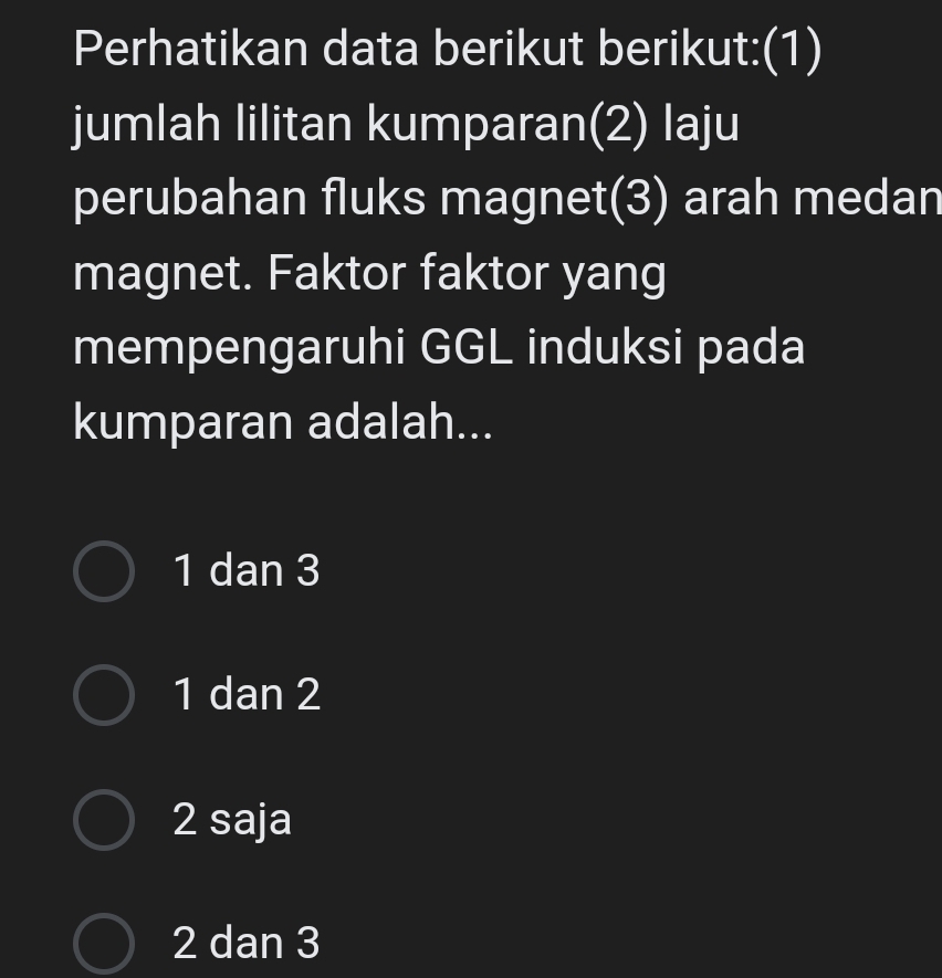 Perhatikan data berikut berikut:(1)
jumlah lilitan kumparan(2) laju
perubahan fluks magnet(3) arah medan
magnet. Faktor faktor yang
mempengaruhi GGL induksi pada
kumparan adalah...
1 dan 3
1 dan 2
2 saja
2 dan 3