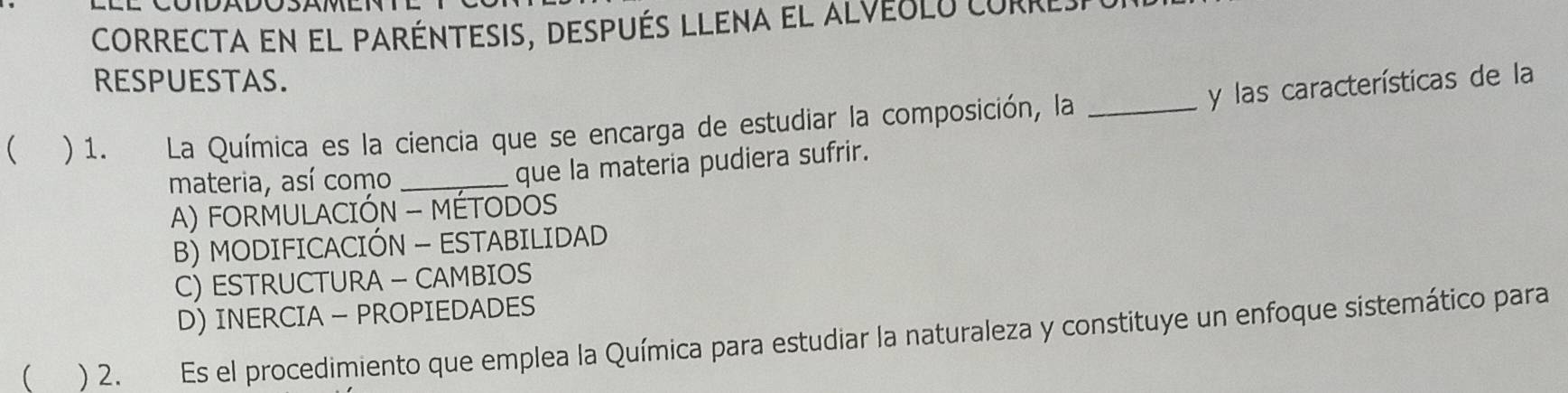 correcta en el paréntesis, después llena el alveulu corr
RESPUESTAS.
y las características de la
( ) 1. La Química es la ciencia que se encarga de estudiar la composición, la_
materia, así como _que la materia pudiera sufrir.
A) FORMULACIÓN - MÉTODOS
B) MODIFICACIÓN - ESTABILIDAD
C) ESTRUCTURA — CAMBIOS
D) INERCIA - PROPIEDADES
 ) 2. Es el procedimiento que emplea la Química para estudiar la naturaleza y constituye un enfoque sistemático para