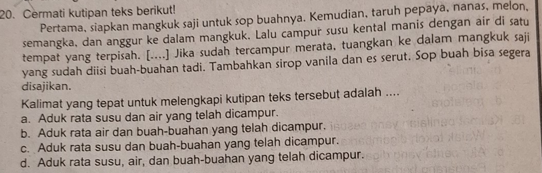 Cermati kutipan teks berikut!
Pertama, siapkan mangkuk saji untuk sop buahnya. Kemudian, taruh pepaya, nanas, melon,
semangka, dan anggur ke dalam mangkuk. Lalu campur susu kental manis dengan air di satu
tempat yang terpisah. [....] Jika sudah tercampur merata, tuangkan ke dalam mangkuk saji
yang sudah diisi buah-buahan tadi. Tambahkan sirop vanila dan es serut. Sop buah bisa segera
disajikan.
Kalimat yang tepat untuk melengkapi kutipan teks tersebut adalah ....
a. Aduk rata susu dan air yang telah dicampur.
b. Aduk rata air dan buah-buahan yang telah dicampur.
c. Aduk rata susu dan buah-buahan yang telah dicampur.
d. Aduk rata susu, air, dan buah-buahan yang telah dicampur.