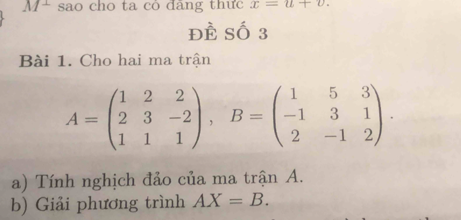 M+ sao cho ta có đãng thức x=u+v.
Dhat F Số 3 
Bài 1. Cho hai ma trận
A=beginpmatrix 1&2&2 2&3&-2 1&1&1endpmatrix , B=beginpmatrix 1&5&3 -1&3&1 2&-1&2endpmatrix. 
a) Tính nghịch đảo của ma trận A. 
b) Giải phương trình AX=B.