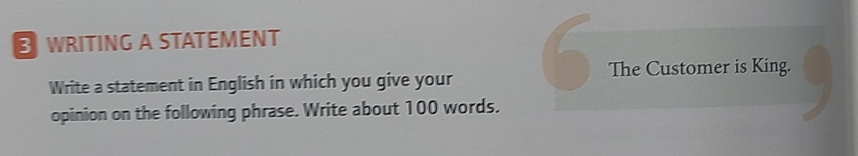 WRITING A STATEMENT 
Write a statement in English in which you give your 
6 
The Customer is King. 
opinion on the following phrase. Write about 100 words. 
J