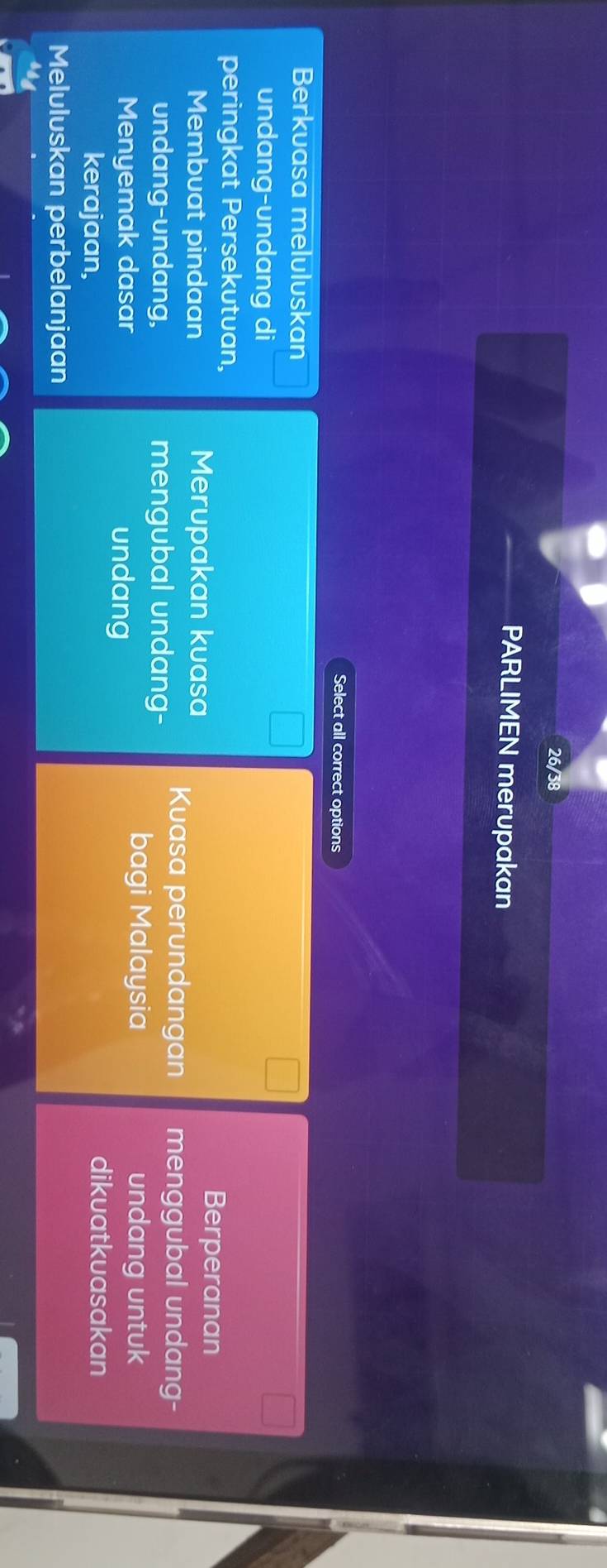 26/38
PARLIMEN merupakan
Select all correct options
Berkuasa meluluskan
undang-undang di
peringkat Persekutuan,
Membuat pindaan Merupakan kuasa
Berperanan
undang-undang, mengubal undang-
Kuasa perundangan menggubal undang-
Menyemak dasar undang
bagi Malaysia undang untuk
kerajaan,
dikuatkuasakan
Meluluskan perbelanjaan