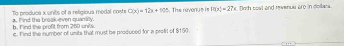 To produce x units of a religious medal costs C(x)=12x+105. The revenue is R(x)=27x. Both cost and revenue are in dollars. 
a. Find the break-even quantity. 
b. Find the profit from 260 units. 
c. Find the number of units that must be produced for a profit of $150.