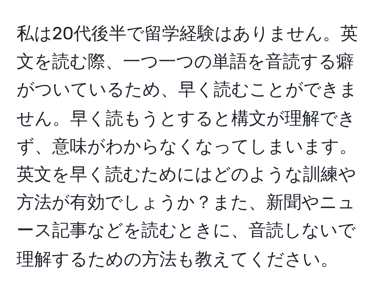 私は20代後半で留学経験はありません。英文を読む際、一つ一つの単語を音読する癖がついているため、早く読むことができません。早く読もうとすると構文が理解できず、意味がわからなくなってしまいます。英文を早く読むためにはどのような訓練や方法が有効でしょうか？また、新聞やニュース記事などを読むときに、音読しないで理解するための方法も教えてください。