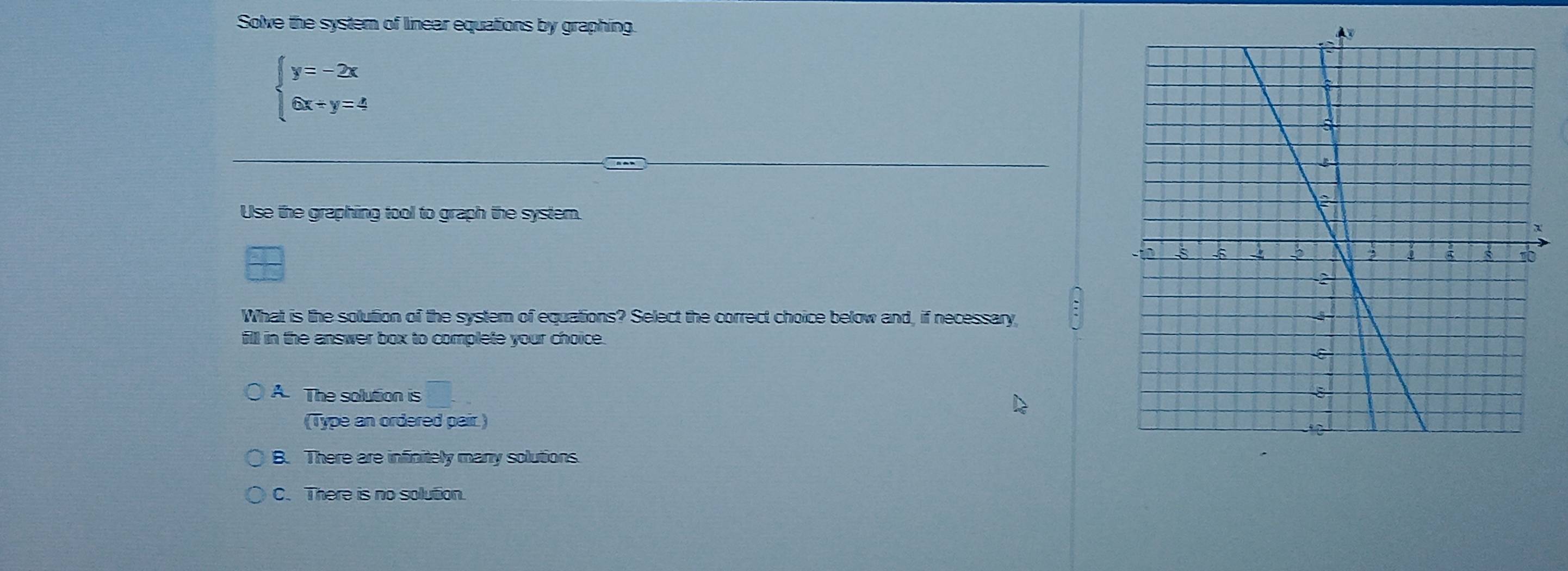 Solve the syster of linear equations by graphing.
beginarrayl y=-2x 6x+y=4endarray.
Use the graphing tool to graph the system.
What is the solution of the syster of equations? Select the correct choice below and, if necessary
fill in the answer box to complete your choice.
A. The solution is
(Type an ordered pair.)
B. There are infinitely many solutions.
C. There is no solution.