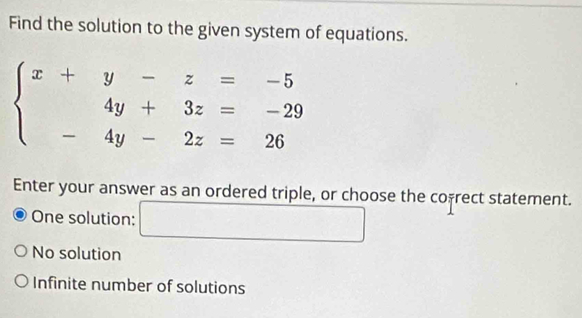 Find the solution to the given system of equations.
beginarrayl x+y-z=-5 4y+3z=-29 -4y-2z=26endarray.
Enter your answer as an ordered triple, or choose the cofrect statement.
One solution: □
No solution
Infinite number of solutions