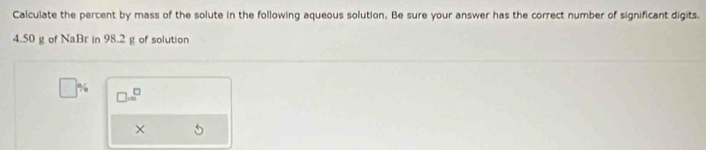 Calculate the percent by mass of the solute in the following aqueous solution. Be sure your answer has the correct number of significant digits.
4.50 g of NaBr in 98.2 g of solution
□ % □ .6^(□)
×