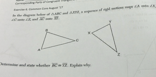 Corresponding Parts of Congruent Thange 
Exercise 6. Common Core August ‘17 onto 
In the diagram below of △ ABC and △ XYZ , a sequence of rigid motions maps ∠ A ∠ X
∠ C onto ∠ Z and overline AC onto overline XZ. 
Determine and state whether overline BC≌ overline YZ. Explain why.