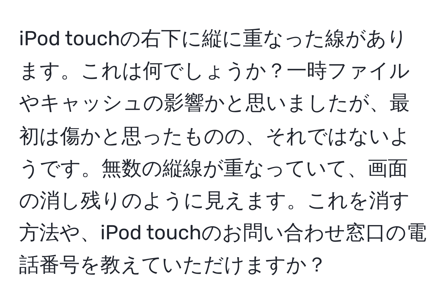 iPod touchの右下に縦に重なった線があります。これは何でしょうか？一時ファイルやキャッシュの影響かと思いましたが、最初は傷かと思ったものの、それではないようです。無数の縦線が重なっていて、画面の消し残りのように見えます。これを消す方法や、iPod touchのお問い合わせ窓口の電話番号を教えていただけますか？