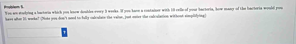 Problem 5. 
You are studying a bacteria which you know doubles every 3 weeks. If you have a container with 10 cells of your bacteria, how many of the bacteria would you 
have after 21 weeks? (Note you don't need to fully calculate the value, just enter the calculation without simplifying) 
?