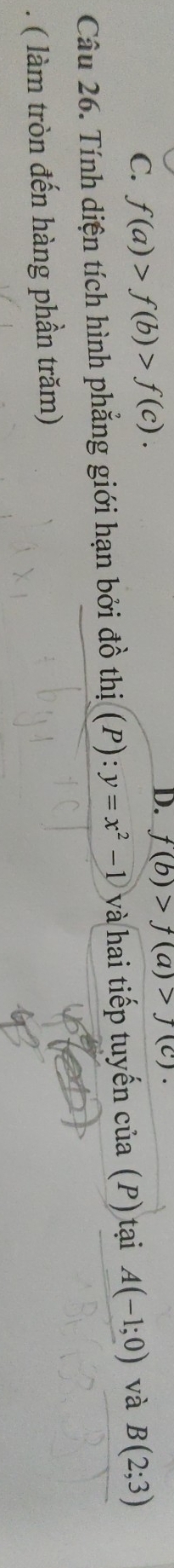 f(a)>f(b)>f(c). f(b)>f(a)>f(c). 
Câu 26. Tính diện tích hình phẳng giới hạn bởi đồ thị (P):y=x^2-1 và hai tiếp tuyến của (P) tại A(-1;0) và B(2;3). ( làm tròn đến hàng phần trăm)