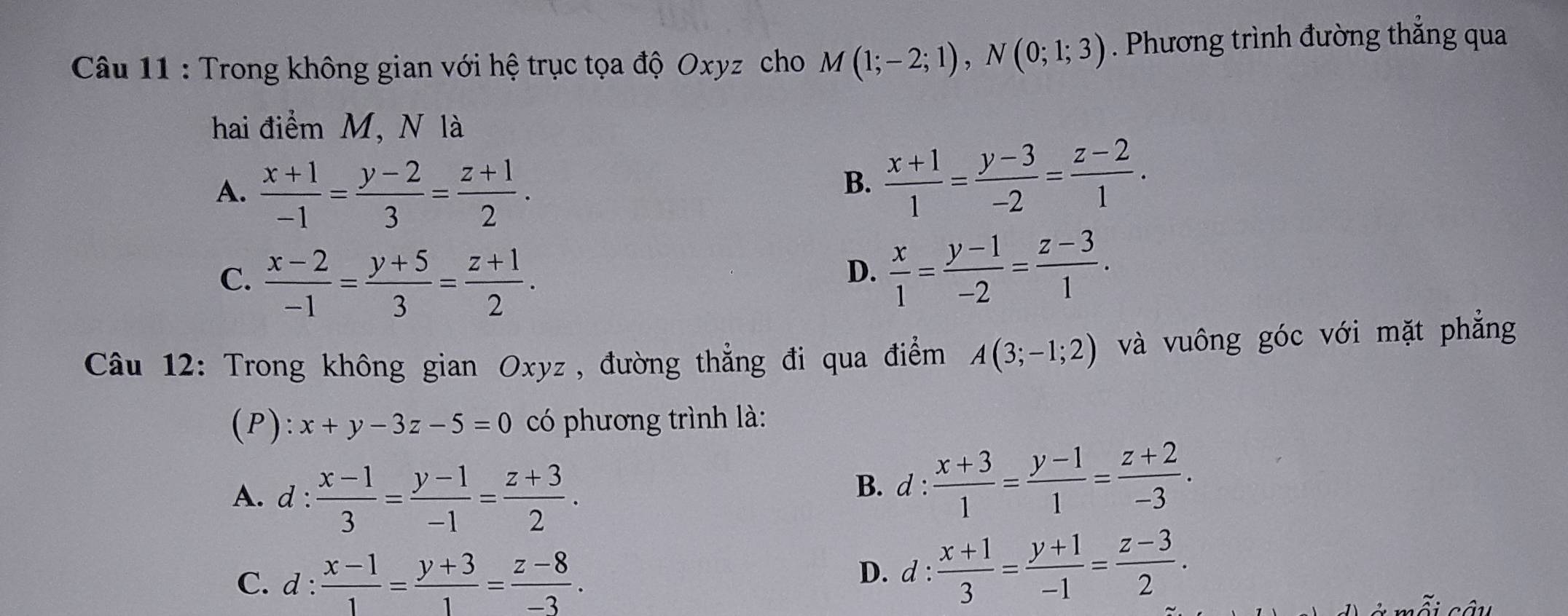 Trong không gian với hệ trục tọa độ Oxyz cho M(1;-2;1), N(0;1;3). Phương trình đường thẳng qua
hai điểm M, N là
A.  (x+1)/-1 = (y-2)/3 = (z+1)/2 .
B.  (x+1)/1 = (y-3)/-2 = (z-2)/1 .
C.  (x-2)/-1 = (y+5)/3 = (z+1)/2 .
D.  x/1 = (y-1)/-2 = (z-3)/1 . 
Câu 12: Trong không gian Oxyz , đường thẳng đi qua điểm A(3;-1;2) và vuông góc với mặt phẳng
(P): x+y-3z-5=0 có phương trình là:
A. d :  (x-1)/3 = (y-1)/-1 = (z+3)/2 .
B. d :  (x+3)/1 = (y-1)/1 = (z+2)/-3 .
C. d: (x-1)/1 = (y+3)/1 = (z-8)/-3 .
D. l: : (x+1)/3 = (y+1)/-1 = (z-3)/2 .