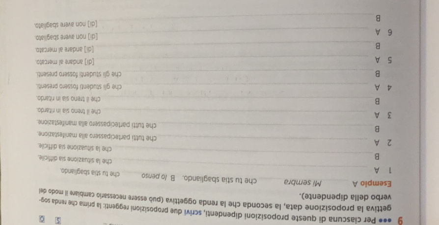 0
9 ●•● Per ciascuna di queste proposizioni dipendenti, scrivi due proposizioni reggenti: la prima che renda sog-
gettiva la proposizione data, la seconda che la renda oggettiva (può essere necessario cambiare il modo del
verbo della dipendente).
Esempio A _Mi sembra_ che tu stia sbagliando. B /o penso_ che tu stia sbagliando.
1 A_
_
B
che la situazione sia difficile.
che la situazione sia difficile.
2 A_
che tutti partecipassero alla manifestazione.
B
_che tutti partecipassero alla manifestazione.
3 A_
che il treno sia in ritardo.
_B
che il treno sia in ritardo.
4 A _che gli studenti fossero presenti.
B_ che gli studenti fossero presenti.
5 A _[di] andare al mercato.
B_ [di] andare al mercato.
6 A _[di] non avere sbagliato.
B_ [di] non avere sbagliato.