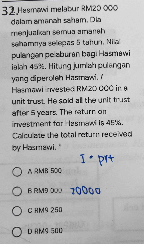 Hasmawi melabur RM20 000
dalam amanah saham. Dia
menjualkan semua amanah
sahamnya selepas 5 tahun. Nilai
pulangan pelaburan bagi Hasmawi
ialah 45%. Hitung jumlah pulangan
yang diperoleh Hasmawi. /
Hasmawi invested RM20 000 in a
unit trust. He sold all the unit trust
after 5 years. The return on
investment for Hasmawi is 45%.
Calculate the total return received
by Hasmawi. *
A RM8 500
B RM9 000
C RM9 250
D RM9 500