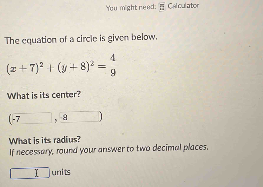 You might need: Calculator 
The equation of a circle is given below.
(x+7)^2+(y+8)^2= 4/9 
What is its center?
(-7,-8 frac □  ) 
What is its radius? 
If necessary, round your answer to two decimal places.
□ _ I units