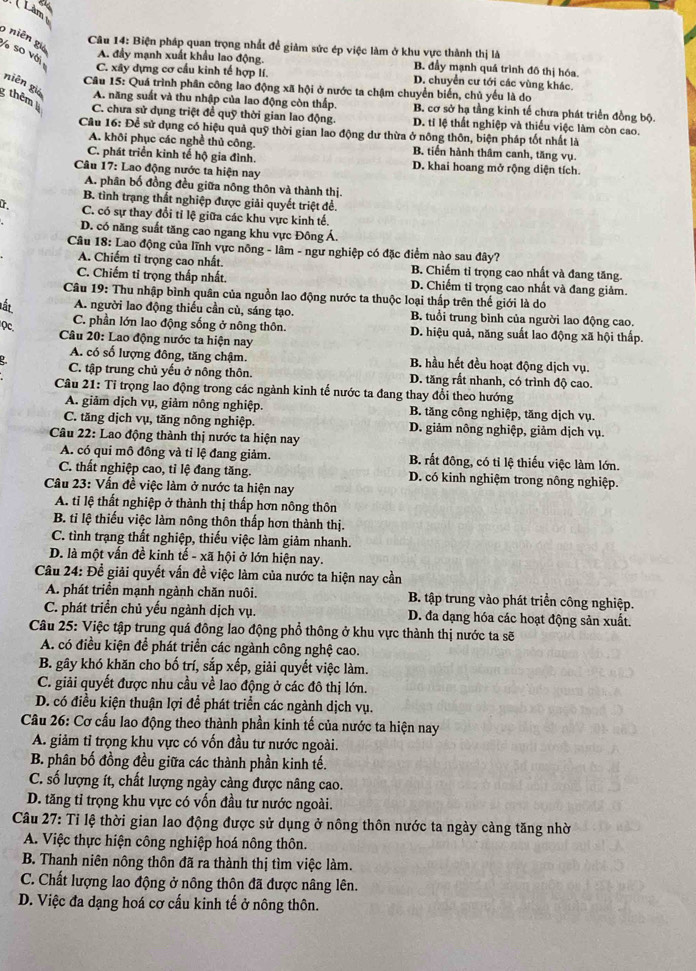 Lam
9 niên giá
Câu 14: Biện pháp quan trọng nhất để giảm sức ép việc làm ở khu vực thành thị là
% so với
A. đầy mạnh xuất khẩu lao động. B. đầy mạnh quá trình đô thị hóa.
C. xây dựng cơ cầu kinh tế hợp lí. D. chuyển cư tới các vùng khác.
Câu 15: Quá trình phân công lao động xã hội ở nước ta chậm chuyển biến, chủ yếu là do
thêm 
niên gié A. năng suất và thu nhập của lao động còn thấp B. cơ sở hạ tầng kinh tế chưa phát triển đồng bộ.
C. chưa sử dụng triệt đề quỹ thời gian lao động. D. tỉ lệ thất nghiệp và thiếu việc làm còn cao.
Câu 16: Để sử dụng có hiệu quả quỹ thời gian lao động dư thừa ở nông thôn, biện pháp tốt nhất là
A. khôi phục các nghề thủ công B. tiến hành thâm canh, tăng vụ.
C. phát triển kinh tế hộ gia đình. D. khai hoang mở rộng diện tích.
Câu 17: Lao động nước ta hiện nay
A. phân bố đồng đều giữa nông thôn và thành thị.
B. tình trạng thất nghiệp được giải quyết triệt đề.
C. có sự thay đổi tỉ lệ giữa các khu vực kinh tế.
D. có năng suất tăng cao ngang khu vực Đông a
Câu 18: Lao động của lĩnh vực nông - lâm - ngư nghiệp có đặc điểm nào sau đây?
A. Chiếm tỉ trọng cao nhất. B. Chiếm tỉ trọng cao nhất và đang tăng.
C. Chiếm ti trọng thấp nhất. D. Chiếm tỉ trọng cao nhất và đang giảm.
Câu 19: Thu nhập bình quân của nguồn lao động nước ta thuộc loại thấp trên thế giới là do
lất A. người lao động thiếu cần cù, sáng tạo. B. tuổi trung bình của người lao động cao.
Qc.
C. phần lớn lao động sống ở nông thôn. D. hiệu quả, năng suất lao động xã hội thấp.
Câu 20: Lao động nước ta hiện nay
A. có số lượng đông, tăng chậm. B. hầu hết đều hoạt động dịch vụ.
C. tập trung chủ yếu ở nông thôn. D. tăng rất nhanh, có trình độ cao.
Câu 21: Tỉ trọng lao động trong các ngành kinh tế nước ta đang thay đổi theo hướng
A. giảm dịch vụ, giảm nông nghiệp. B. tăng công nghiệp, tăng dịch vụ.
C. tăng dịch vụ, tăng nông nghiệp. D. giảm nông nghiệp, giảm dịch vụ.
Câu 22: Lao động thành thị nước ta hiện nay
A. có qui mô đồng và tỉ lệ đang giảm. B. rắt đông, có tỉ lệ thiếu việc làm lớn.
C. thất nghiệp cao, tỉ lệ đang tăng. D. có kinh nghiệm trong nông nghiệp.
Cầu 23: Vấn đề việc làm ở nước ta hiện nay
A. tỉ lệ thất nghiệp ở thành thị thấp hơn nông thôn
B. tỉ lệ thiếu việc làm nông thôn thấp hơn thành thị.
C. tình trạng thất nghiệp, thiếu việc làm giảm nhanh.
D. là một vấn đề kinh tế - xã hội ở lớn hiện nay.
Câu 24: Đề giải quyết vấn đề việc làm của nước ta hiện nay cần
A. phát triển mạnh ngành chăn nuôi. B. tập trung vào phát triển công nghiệp.
C. phát triển chủ yếu ngành dịch vụ. D. đa dạng hóa các hoạt động sản xuất.
Câu 25: Việc tập trung quá đông lao động phổ thông ở khu vực thành thị nước ta sẽ
A. có điều kiện để phát triển các ngành công nghệ cao.
B. gây khó khăn cho bố trí, sắp xếp, giải quyết việc làm.
C. giải quyết được nhu cầu về lao động ở các đô thị lớn.
D. có điều kiện thuận lợi để phát triển các ngành dịch vụ.
Câu 26: Cơ cấu lao động theo thành phần kinh tế của nước ta hiện nay
A. giảm tỉ trọng khu vực có vốn đầu tư nước ngoài.
B. phân bố đồng đều giữa các thành phần kinh tế.
C. số lượng ít, chất lượng ngày càng được nâng cao.
D. tăng tỉ trọng khu vực có vốn đầu tư nước ngoài.
Câu 27: Tỉ lệ thời gian lao động được sử dụng ở nông thôn nước ta ngày cảng tăng nhờ
A. Việc thực hiện công nghiệp hoá nông thôn.
B. Thanh niên nông thôn đã ra thành thị tìm việc làm.
C. Chất lượng lao động ở nông thôn đã được nâng lên.
D. Việc đa dạng hoá cơ cấu kinh tế ở nông thôn.