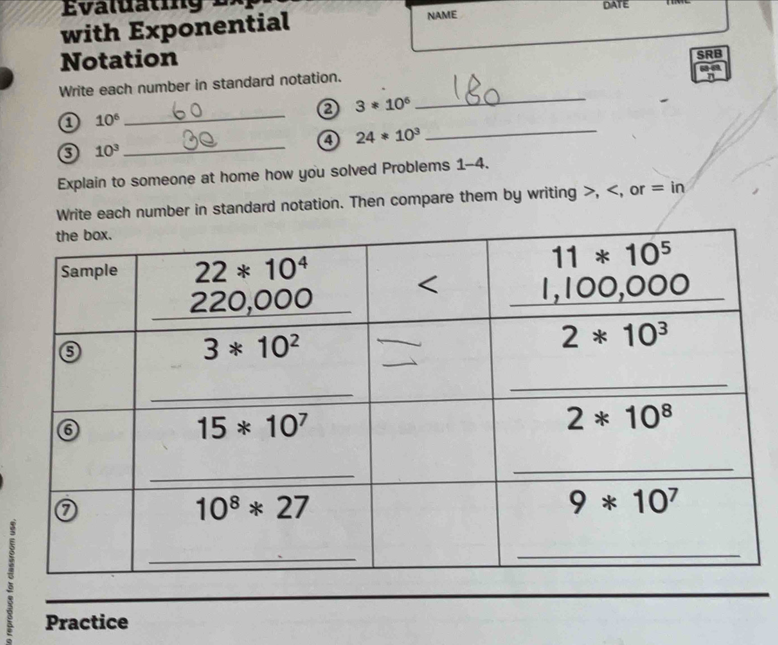 DATE
with Exponential NAME
Notation SRB
_
Write each number in standard notation.
_
3*10^6
a 10^6
_
a 24*10^3
_
10^3
Explain to someone at home how you solved Problems 1-4.
Write each number in standard notation. Then compare them by writing >,