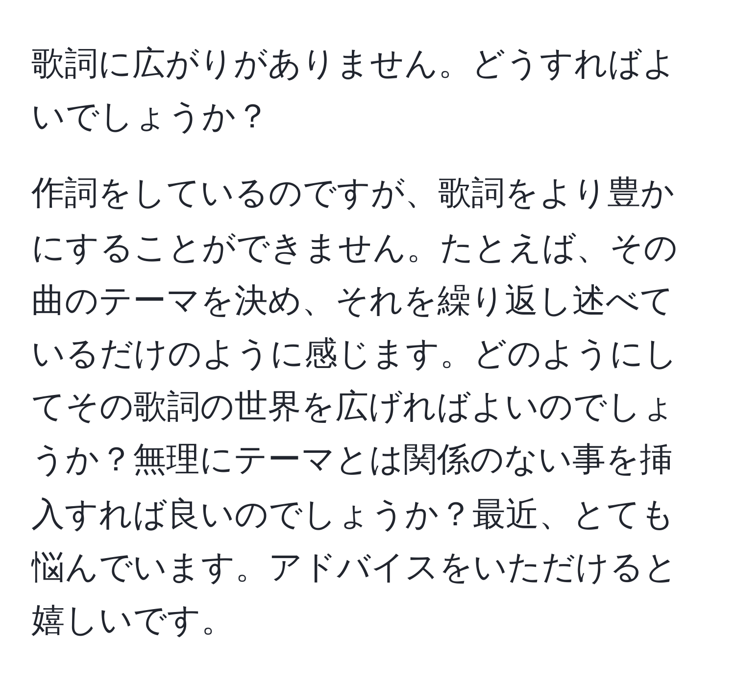 歌詞に広がりがありません。どうすればよいでしょうか？

作詞をしているのですが、歌詞をより豊かにすることができません。たとえば、その曲のテーマを決め、それを繰り返し述べているだけのように感じます。どのようにしてその歌詞の世界を広げればよいのでしょうか？無理にテーマとは関係のない事を挿入すれば良いのでしょうか？最近、とても悩んでいます。アドバイスをいただけると嬉しいです。