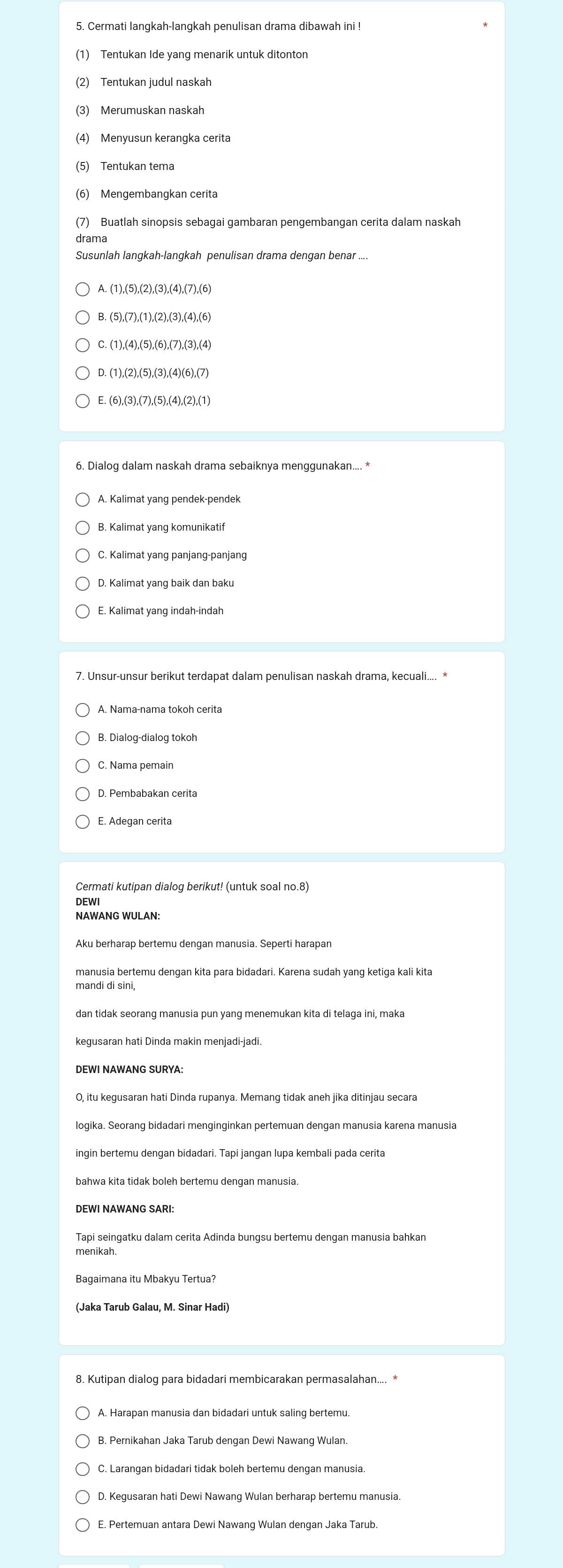 Cermati langkah-langkah penulisan drama dibawah ini !
(1) Tentukan Ide yang menarik untuk ditonton
(2) Tentukan judul naskah
(3) Merumuskan naskah
(4) Menyusun kerangka cerita
(5) Tentukan tema
(6) Mengembangkan cerita
(7) Buatlah sinopsis sebagai gambaran pengembangan cerita dalam naskah
drama
Susunlah langkah-langkah penulisan drama dengan benar ....
A. (1),(5),(2),(3),(4),(7),(6)
B. (5),(7),(1),(2),(3),(4),(6)
C. (1),(4),(5),(6),(7),(3),(4)
D. (1),(2),(5),(3),(4)(6),(7)
E. (6),(3),(7),(5),(4),(2),(1)
6. Dialog dalam naskah drama sebaiknya menggunakan.... *
A. Kalimat yang pendek-pendek
B. Kalimat yang komunikatif
C. Kalimat yang panjang-panjang
E, Kalimat yang indah-indah
7. Unsur-unsur berikut terdapat dalam penulisan naskah drama, kecuali.... *
A. Nama-nama tokoh cerita
B. Dialog-dialog tokoh
C. Nama pemain
D. Pembabakan cerita
E. Adegan cerita
Cermati kutipan dialog berikut! (untuk soal no.8)
DEWI
Aku berharap bertemu dengan manusia. Seperti harapan
mandi di sini,
dan tidak seorang manusia pun yang menemukan kita di telaga ini, maka
kegusaran hati Dinda makin menjadi-jadi.
DEWI NAWANG SURYA:
logika. Seorang bidadari menginginkan pertemuan dengan manusia karena manusia
bahwa kita tidak boleh bertemu dengan manusia
DEWI NAWANG SARI:
Tapi seingatku dalam cerita Adinda bungsu bertemu dengan manusia bahkan
menikah.
Bagaimana itu Mbakyu Tertua?
(Jaka Tarub Galau, M. Sinar Hadi)
8. Kutipan dialog para bidadari membicarakan permasalahan.... *
C. Larangan bidadari tidak boleh bertemu dengan manusia.
E. Pertemuan antara Dewi Nawang Wulan dengan Jaka Tarub