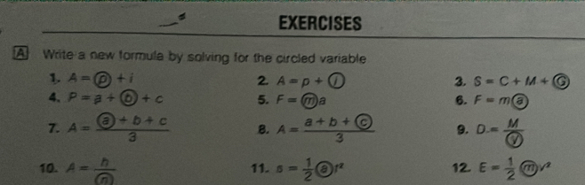 Write a new formula by solving for the circled variable 
1. A=varnothing +i 2. A=p+(i) 3. S=C+M+G
4. P=a+(b)+c 5. F=(m)a 6. F=m enclosecirclea
7. A=frac afrac  enclosecircle+b+c3 B. A=frac a+b+ enclosecirclec3 9. D=frac M enclosecircle4
10. A= h/(n)  11. s= 1/2  enclosecircle8r 12. E= 1/2  enclosecirclem^2