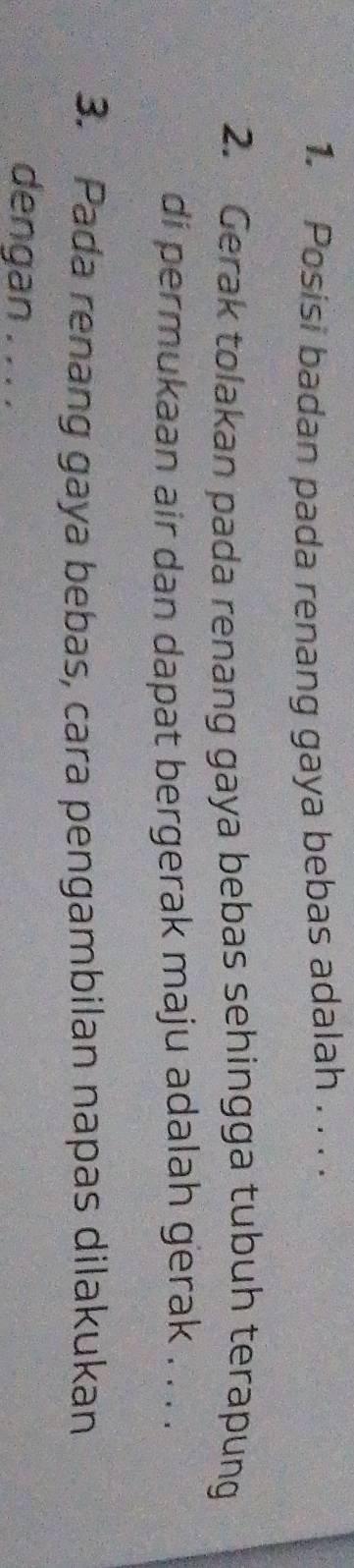 Posisi badan pada renang gaya bebas adalah . . . . 
2. Gerak tolakan pada renang gaya bebas sehingga tubuh terapung 
di permukaan air dan dapat bergerak maju adalah gerak . . . . 
3. Pada renang gaya bebas, cara pengambilan napas dilakukan 
dengan . . . .