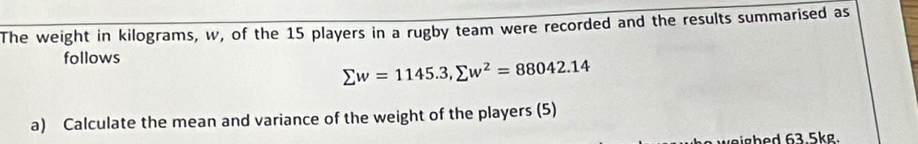 The weight in kilograms, w, of the 15 players in a rugby team were recorded and the results summarised as 
follows
sumlimits w=1145.3, sumlimits w^2=88042.14
a) Calculate the mean and variance of the weight of the players (5) 
weigbed 63.5kg.