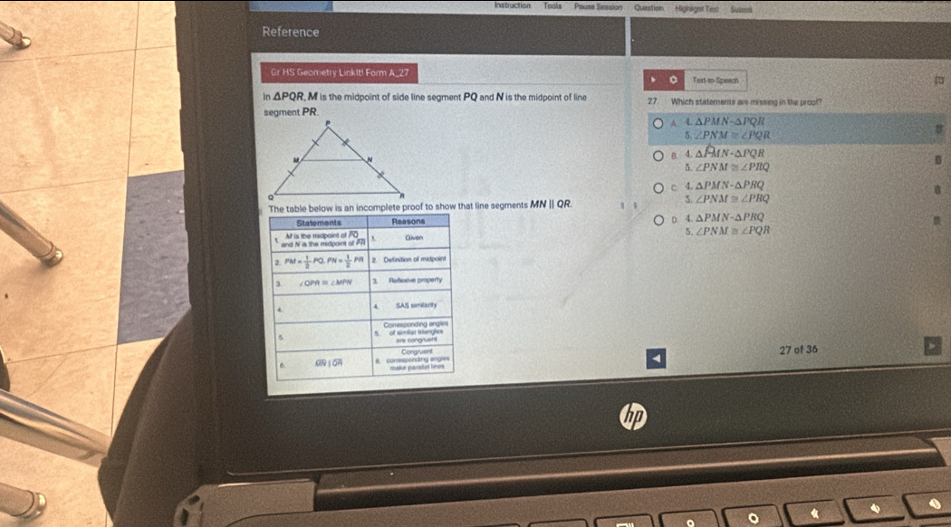 Instruction Tools Pause Session Question Highaight Test
Reference
Gr HS Geometry LinkIt! Form A_27 Text to Speach
0
In △ PQR M is the midpoint of side line segment PQ and N is the midpoint of line 27. Which staternents are missing in the proof?
segment PR
A △ PMNsim △ PQR
5 ∠ PNM≌ ∠ PQR
B 4 △ PMNsim △ PQR
5. ∠ PNM≌ ∠ PRQ
c 4. △ PMN-△ PRQ
s an incomplete proof to show that line segments MNparallel QR.
5. ∠ PNM≌ ∠ PRQ
D. 4.△ PMN-△ PRQ
5. ∠ PNM≌ ∠ PQR
27 of 36
4