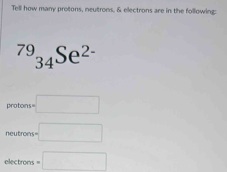 Tell how many protons, neutrons, & electrons are in the following:
^79_34Se^(2-)
protons =□
neutrons : s=□
□ 
electrons =□