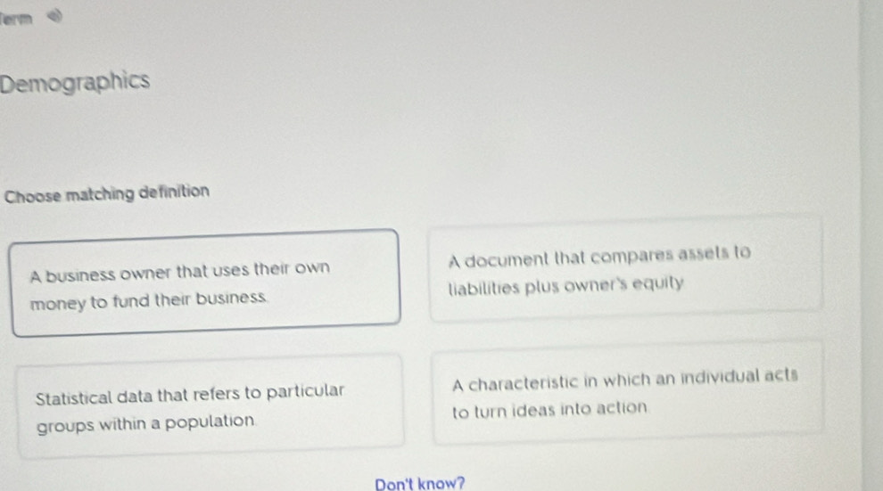 erm
Demographics
Choose matching definition
A business owner that uses their own A document that compares assets to
money to fund their business. liabilities plus owner's equity
Statistical data that refers to particular A characteristic in which an individual acts
groups within a population to turn ideas into action
Don't know?