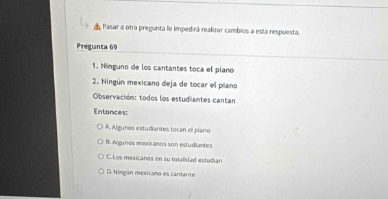 Pasar a otra pregunta le impedirá realizar cambios a esta respuesta.
Pregunta 69
1. Ninguno de los cantantes toca el piano
2. Ningún mexicano deja de tocar el piano
Observación: todos los estudiantes cantan
Entonces:
A. Algunos estudiantes tocan el piano
B. Algunos mexicanos son estudiantes
C. Los mexicanos en su totalidad estudian
D. Ningún mexicano es cantante