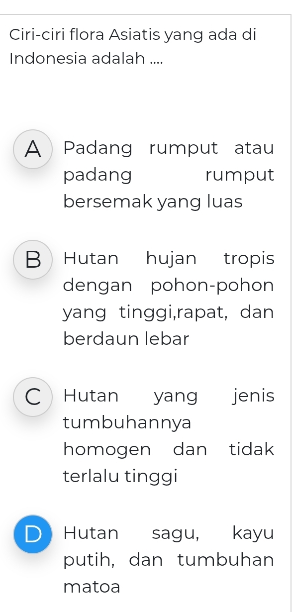 Ciri-ciri flora Asiatis yang ada di
Indonesia adalah ....
A Padang rumput atau
padang rumput
bersemak yang luas
B Hutan hujan tropis
dengan pohon-pohon
yang tinggi,rapat, dan
berdaun lebar
C Hutan yang jenis
tumbuhannya
homogen dan tidak
terlalu tinggi
D Hutan sagu, kayu
putih, dan tumbuhan
matoa