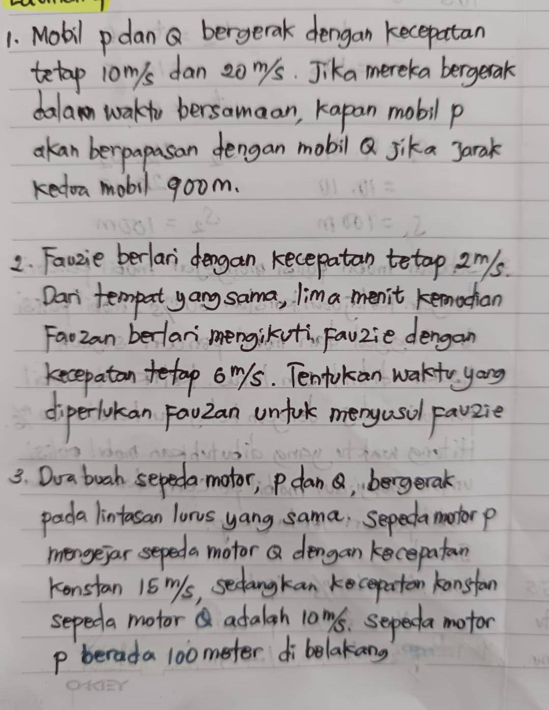 Mobil pdan Q bergerak dengan kecepatan 
tetap jom/s dan 20 nys. Jika mereka bergetak 
dalan wakto bersamaan, kapan mobil p
akan berpapasan dengan mobil Q jika Jarak 
kedoa mobil goom. 
2. Fauzie berlan dengan kecepatan tetop 2ms. 
Dari tempat yang sama, lima menit kemacian 
Faozan berlari mengikoti, fauzie dengan 
kecepatan tetap o mys. Tentokan wakto yong 
diperlokan FauZan unfork meny asol Favzie 
3. Doa buah sepeda motor; pdan , bergerak 
pada lintasan lunus yang sama. Sepedamontorp 
mengejar sepeda motor Q dengan kecepatan 
Konstan 15 ms, sectangkan kecepaton kansfan 
sepeda motor adalah 10ms. sepeda motor
p berada 100 meter di belakang