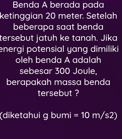 Benda A berada pada 
ketinggian 20 meter. Setelah 
beberapa saat benda 
tersebut jatuh ke tanah. Jika 
energi potensial yang dimiliki 
oleh benda A adalah 
sebesar 300 Joule, 
berapakah massa benda 
tersebut ? 
(diketahui ɡ l overline □  umi =10m/s2)