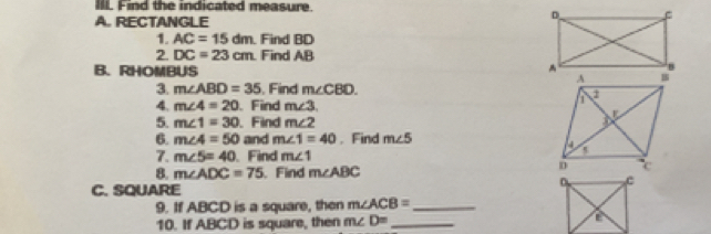 IIL Find the indicated measure. 
A. RECTANGLE 
1. AC=15dm Find BD
2. DC=23cm. Find AB
B. RHOMBUS 
3. m∠ ABD=35 Find m∠ CBD
4. m∠ 4=20 、 Find m∠ 3
5. m∠ 1=30 、 Find m∠ 2
6. m∠ 4=50 and m∠ 1=40. Find m∠ 5
7. m∠ 5=40 、 Find m∠ 1
8. m∠ ADC=75.Find m∠ ABC
C. SQUARE 
9. If ABCD is a square, then m∠ ACB= _ 
10. If ABCD is square, then m∠ D= _