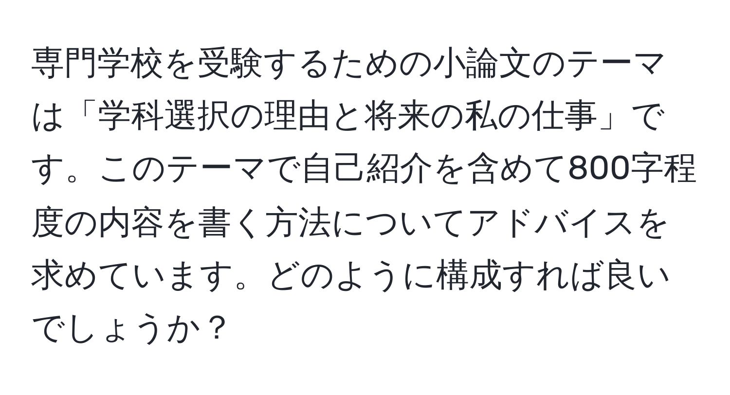 専門学校を受験するための小論文のテーマは「学科選択の理由と将来の私の仕事」です。このテーマで自己紹介を含めて800字程度の内容を書く方法についてアドバイスを求めています。どのように構成すれば良いでしょうか？